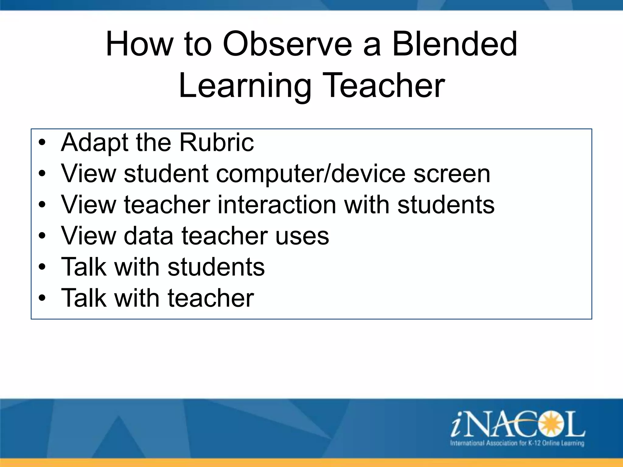 How to Observe a Blended
Learning Teacher
•
•
•
•
•
•

Adapt the Rubric
View student computer/device screen
View teacher interaction with students
View data teacher uses
Talk with students
Talk with teacher

 