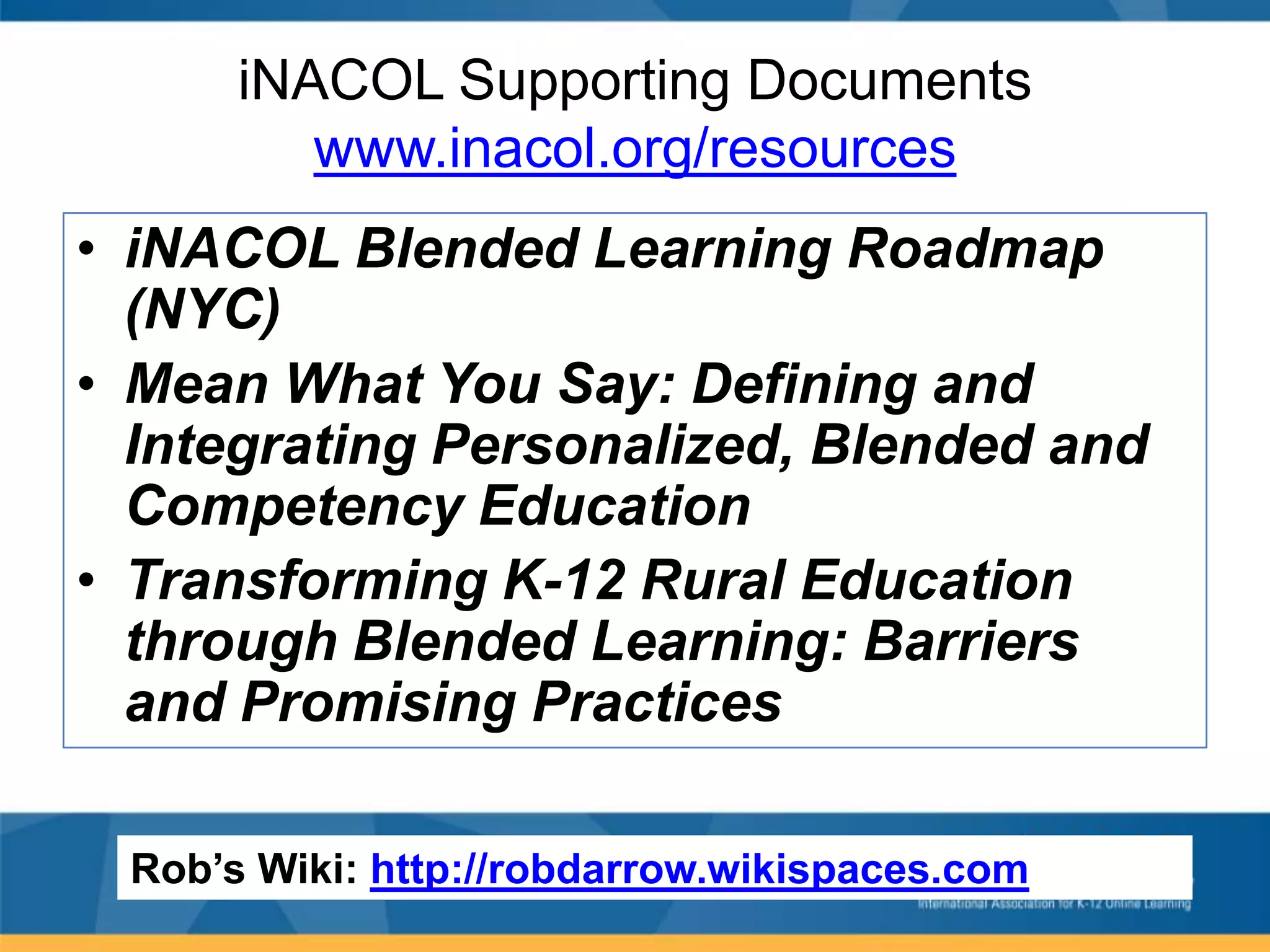 iNACOL Supporting Documents
www.inacol.org/resources
• iNACOL Blended Learning Roadmap
(NYC)
• Mean What You Say: Defining and
Integrating Personalized, Blended and
Competency Education
• Transforming K-12 Rural Education
through Blended Learning: Barriers
and Promising Practices
Rob’s Wiki: http://robdarrow.wikispaces.com

 