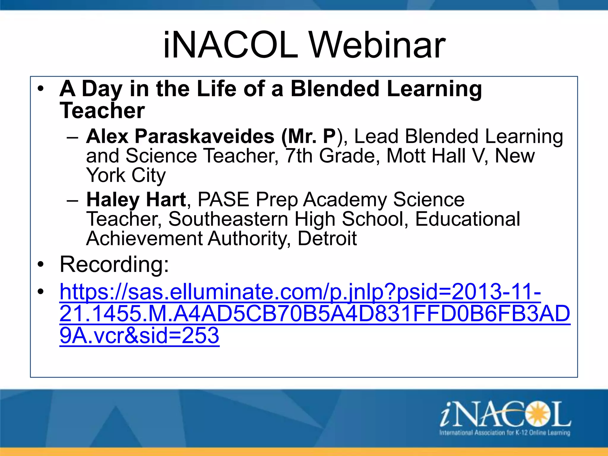 iNACOL Webinar
• A Day in the Life of a Blended Learning
Teacher
– Alex Paraskaveides (Mr. P), Lead Blended Learning
and Science Teacher, 7th Grade, Mott Hall V, New
York City
– Haley Hart, PASE Prep Academy Science
Teacher, Southeastern High School, Educational
Achievement Authority, Detroit

• Recording:
• https://sas.elluminate.com/p.jnlp?psid=2013-1121.1455.M.A4AD5CB70B5A4D831FFD0B6FB3AD
9A.vcr&sid=253

 