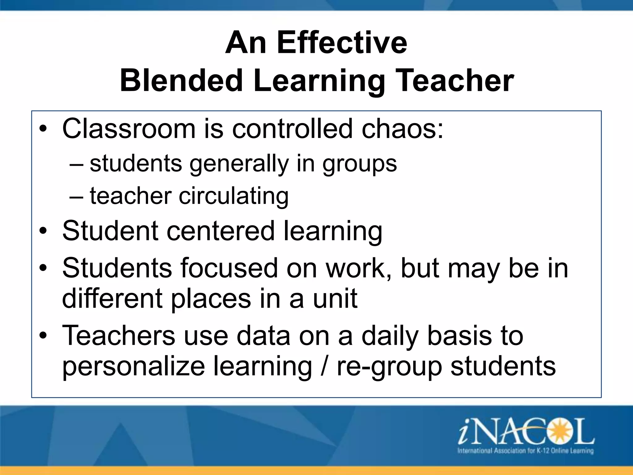 An Effective
Blended Learning Teacher
• Classroom is controlled chaos:
– students generally in groups
– teacher circulating

• Student centered learning
• Students focused on work, but may be in
different places in a unit
• Teachers use data on a daily basis to
personalize learning / re-group students

 