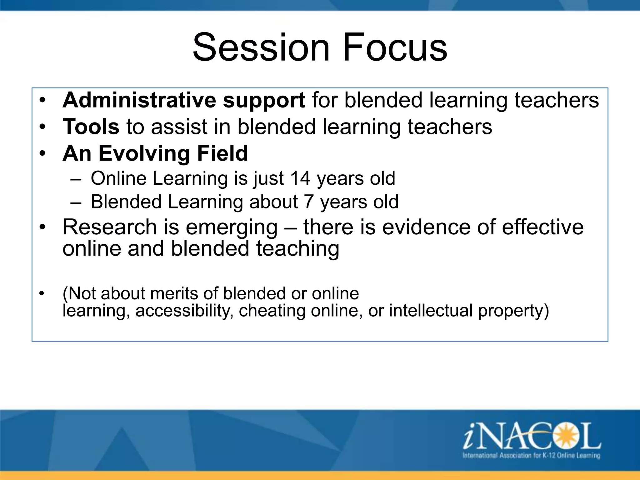 Session Focus
• Administrative support for blended learning teachers
• Tools to assist in blended learning teachers
• An Evolving Field
– Online Learning is just 14 years old
– Blended Learning about 7 years old

• Research is emerging – there is evidence of effective
online and blended teaching
• (Not about merits of blended or online
learning, accessibility, cheating online, or intellectual property)

 