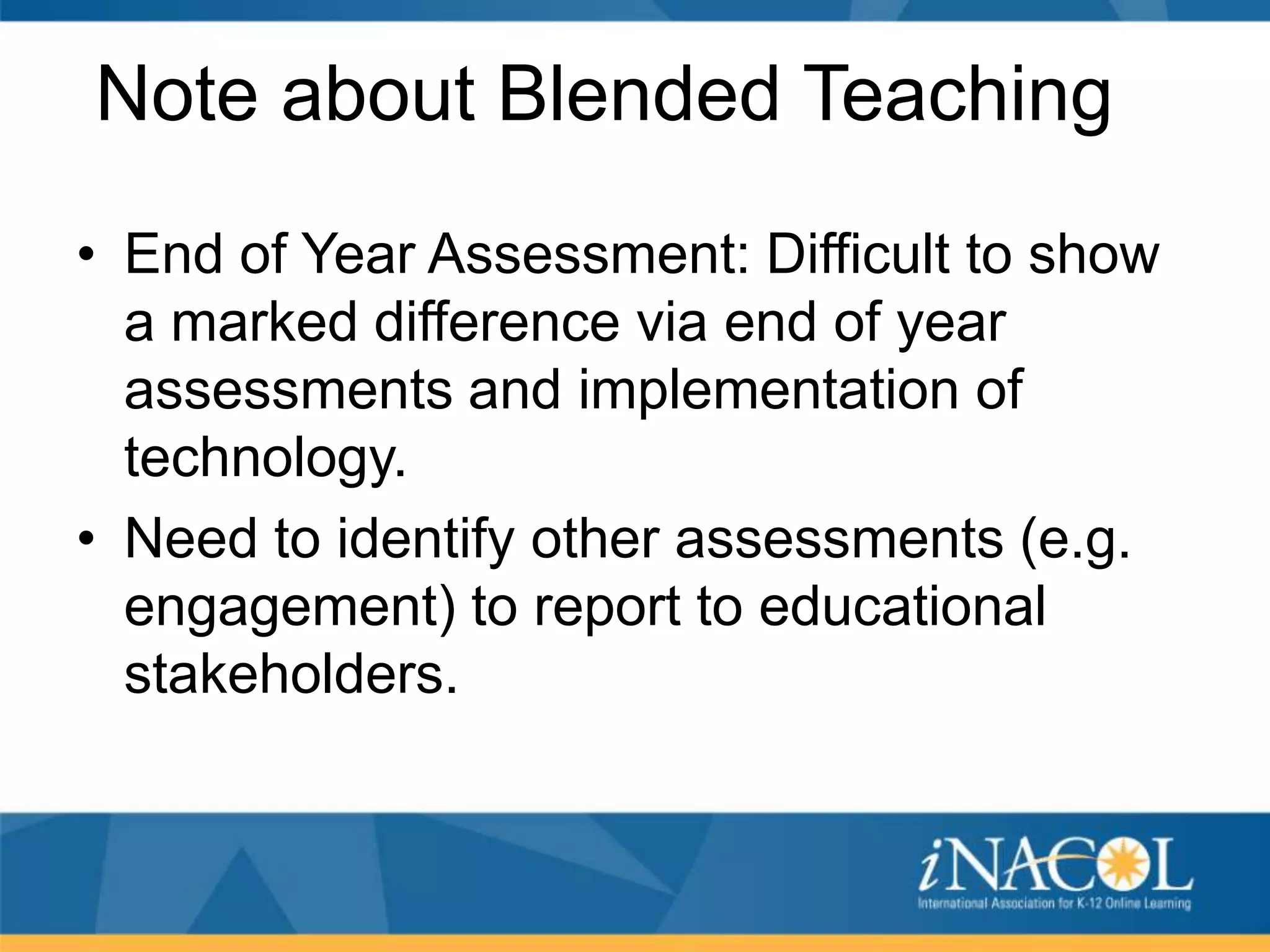 Note about Blended Teaching
• End of Year Assessment: Difficult to show
a marked difference via end of year
assessments and implementation of
technology.
• Need to identify other assessments (e.g.
engagement) to report to educational
stakeholders.

 