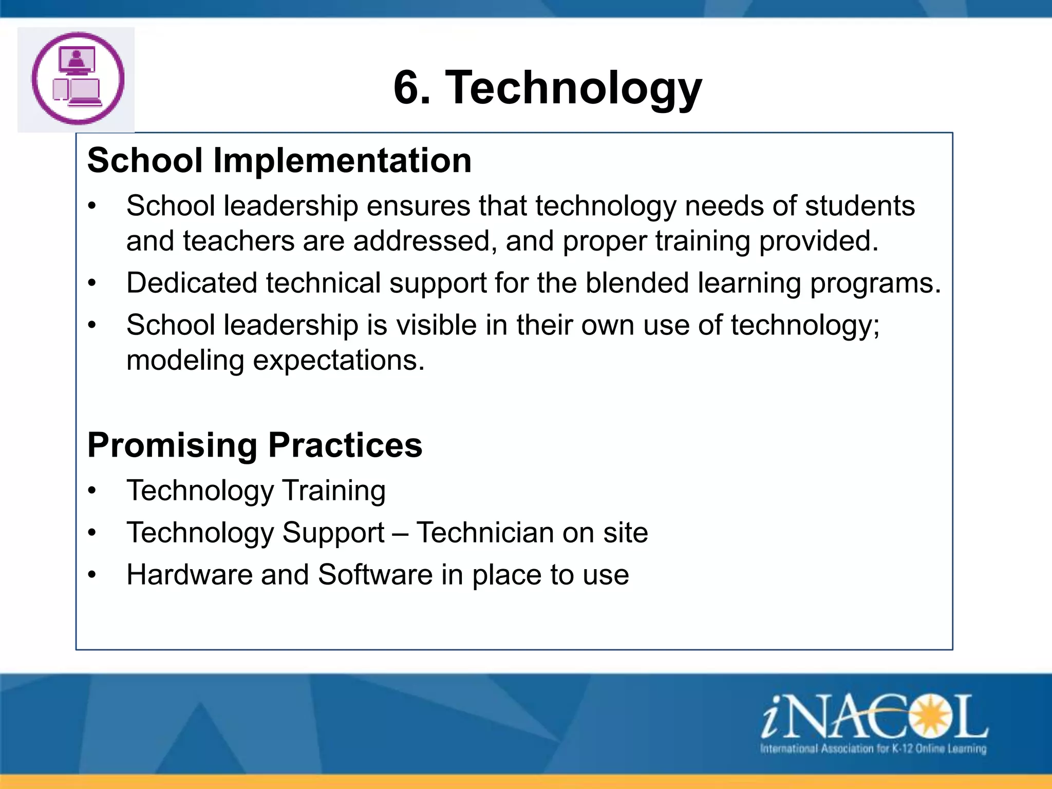 6. Technology
School Implementation
• School leadership ensures that technology needs of students
and teachers are addressed, and proper training provided.
• Dedicated technical support for the blended learning programs.
• School leadership is visible in their own use of technology;
modeling expectations.

Promising Practices
• Technology Training
• Technology Support – Technician on site
• Hardware and Software in place to use

 