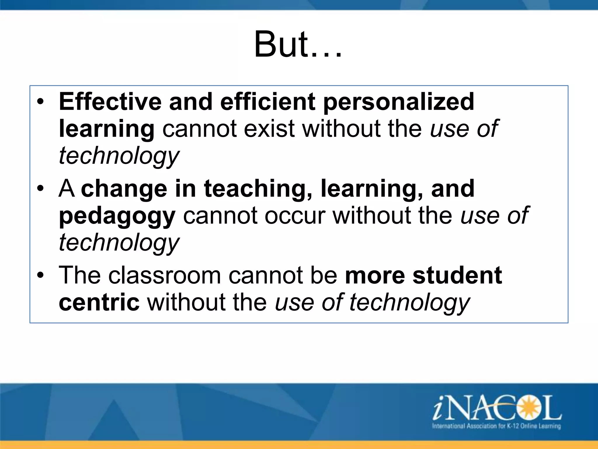 But…
• Effective and efficient personalized
learning cannot exist without the use of
technology
• A change in teaching, learning, and
pedagogy cannot occur without the use of
technology
• The classroom cannot be more student
centric without the use of technology

 