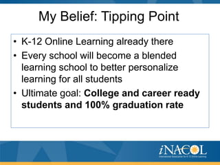 My Belief: Tipping Point
• K-12 Online Learning already there
• Every school will become a blended
learning school to better personalize
learning for all students
• Ultimate goal: College and career ready
students and 100% graduation rate

 