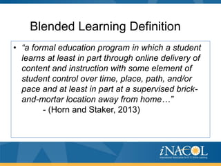 Blended Learning Definition
• “a formal education program in which a student
learns at least in part through online delivery of
content and instruction with some element of
student control over time, place, path, and/or
pace and at least in part at a supervised brickand-mortar location away from home…”
- (Horn and Staker, 2013)

 