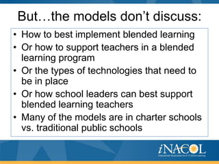 But…the models don’t discuss:
• How to best implement blended learning
• Or how to support teachers in a blended
learning program
• Or the types of technologies that need to
be in place
• Or how school leaders can best support
blended learning teachers
• Many of the models are in charter schools
vs. traditional public schools

 