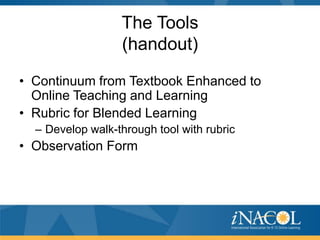 The Tools
(handout)
• Continuum from Textbook Enhanced to
Online Teaching and Learning
• Rubric for Blended Learning
– Develop walk-through tool with rubric

• Observation Form

 