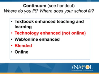Continuum (see handout)
Where do you fit? Where does your school fit?
• Textbook enhanced teaching and
learning
• Technology enhanced (not online)
• Web/online enhanced
• Blended
• Online

 