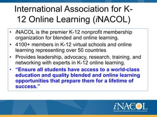 International Association for K12 Online Learning (iNACOL)
• iNACOL is the premier K-12 nonprofit membership
organization for blended and online learning.
• 4100+ members in K-12 virtual schools and online
learning representing over 50 countries
• Provides leadership, advocacy, research, training, and
networking with experts in K-12 online learning.
• “Ensure all students have access to a world-class
education and quality blended and online learning
opportunities that prepare them for a lifetime of
success.”

 
