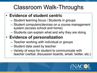 Classroom Walk-Throughs
• Evidence of student centric
– Student learning focus / Students in groups
– Student computers/devices on a course management
system (access school and home)
– Students can explain what and why they are doing

• Evidence of personalization
– Teacher working with individual or groups
– Student data used by teacher
– Variety of ways for student to communicate with
teacher (verbal, discussion boards, email, twitter, etc.)

 