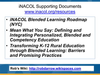 iNACOL Supporting Documents
www.inacol.org/resources
• iNACOL Blended Learning Roadmap
(NYC)
• Mean What You Say: Defining and
Integrating Personalized, Blended and
Competency Education
• Transforming K-12 Rural Education
through Blended Learning: Barriers
and Promising Practices
Rob’s Wiki: http://robdarrow.wikispaces.com

 