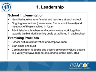 1. Leadership
School Implementation
• Identified administrator/leader and teachers at each school
• Ongoing interactions (one-on-one, formal and informal) and
meetings of those involved in iLearn
• Administrators, teachers and administrators work together
towards the blended learning goals established in each school

Promising Practices
• School culture of innovation and empowerment
• Start small and build
• Communication is strong and occurs between involved people
in a variety of ways (one-to-one, phone, email, chat, etc.)

 