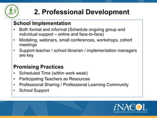 2. Professional Development
School Implementation
• Both formal and informal (Schedule ongoing group and
individual support – online and face-to-face)
• Modeling, webinars, small conferences, workshops, cohort
meetings
• Support teacher / school librarian / implementation managers
are key

Promising Practices
•
•
•
•

Scheduled Time (within work week)
Participating Teachers as Resources
Professional Sharing / Professional Learning Community
School Support

 