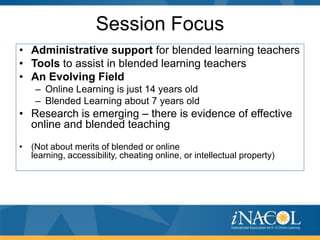 Session Focus
• Administrative support for blended learning teachers
• Tools to assist in blended learning teachers
• An Evolving Field
– Online Learning is just 14 years old
– Blended Learning about 7 years old

• Research is emerging – there is evidence of effective
online and blended teaching
• (Not about merits of blended or online
learning, accessibility, cheating online, or intellectual property)

 