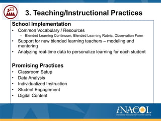 3. Teaching/Instructional Practices
School Implementation
• Common Vocabulary / Resources
– Blended Learning Continuum, Blended Learning Rubric, Observation Form

• Support for new blended learning teachers – modeling and
mentoring
• Analyzing real-time data to personalize learning for each student

Promising Practices
•
•
•
•
•

Classroom Setup
Data Analysis
Individualized Instruction
Student Engagement
Digital Content

 