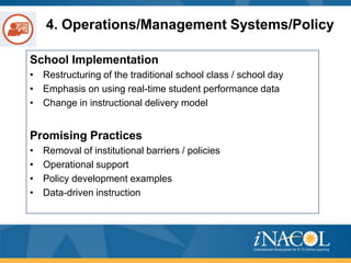 4. Operations/Management Systems/Policy
School Implementation
• Restructuring of the traditional school class / school day
• Emphasis on using real-time student performance data
• Change in instructional delivery model

Promising Practices
•
•
•
•

Removal of institutional barriers / policies
Operational support
Policy development examples
Data-driven instruction

 