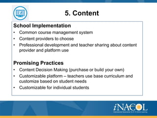 5. Content
School Implementation
• Common course management system
• Content providers to choose
• Professional development and teacher sharing about content
provider and platform use

Promising Practices
• Content Decision Making (purchase or build your own)
• Customizable platform – teachers use base curriculum and
customize based on student needs
• Customizable for individual students

 