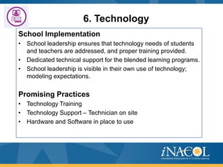 6. Technology
School Implementation
• School leadership ensures that technology needs of students
and teachers are addressed, and proper training provided.
• Dedicated technical support for the blended learning programs.
• School leadership is visible in their own use of technology;
modeling expectations.

Promising Practices
• Technology Training
• Technology Support – Technician on site
• Hardware and Software in place to use

 