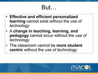 But…
• Effective and efficient personalized
learning cannot exist without the use of
technology
• A change in teaching, learning, and
pedagogy cannot occur without the use of
technology
• The classroom cannot be more student
centric without the use of technology

 