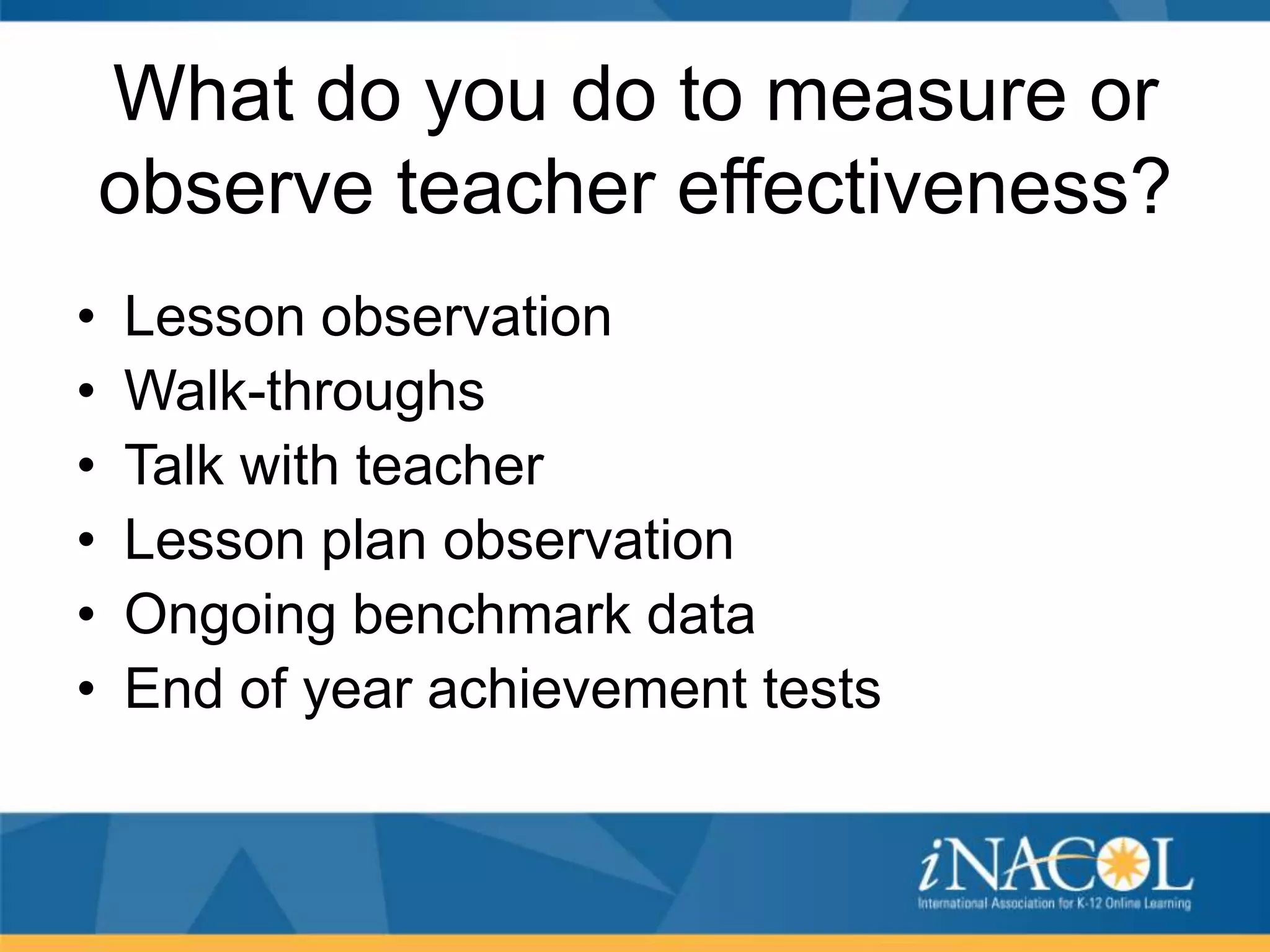 What do you do to measure or
observe teacher effectiveness?
•
•
•
•
•
•

Lesson observation
Walk-throughs
Talk with teacher
Lesson plan observation
Ongoing benchmark data
End of year achievement tests

 