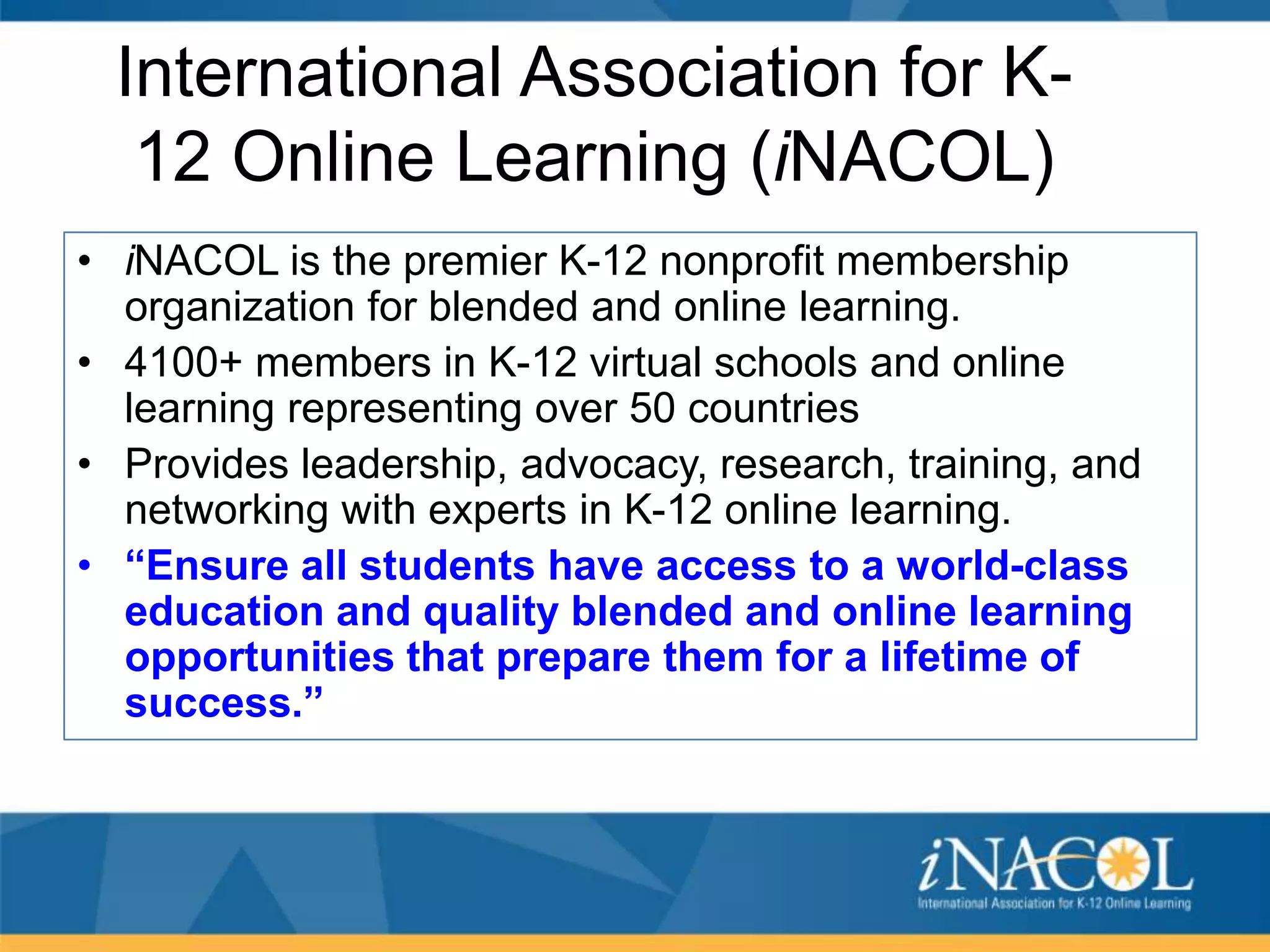International Association for K12 Online Learning (iNACOL)
• iNACOL is the premier K-12 nonprofit membership
organization for blended and online learning.
• 4100+ members in K-12 virtual schools and online
learning representing over 50 countries
• Provides leadership, advocacy, research, training, and
networking with experts in K-12 online learning.
• “Ensure all students have access to a world-class
education and quality blended and online learning
opportunities that prepare them for a lifetime of
success.”

 