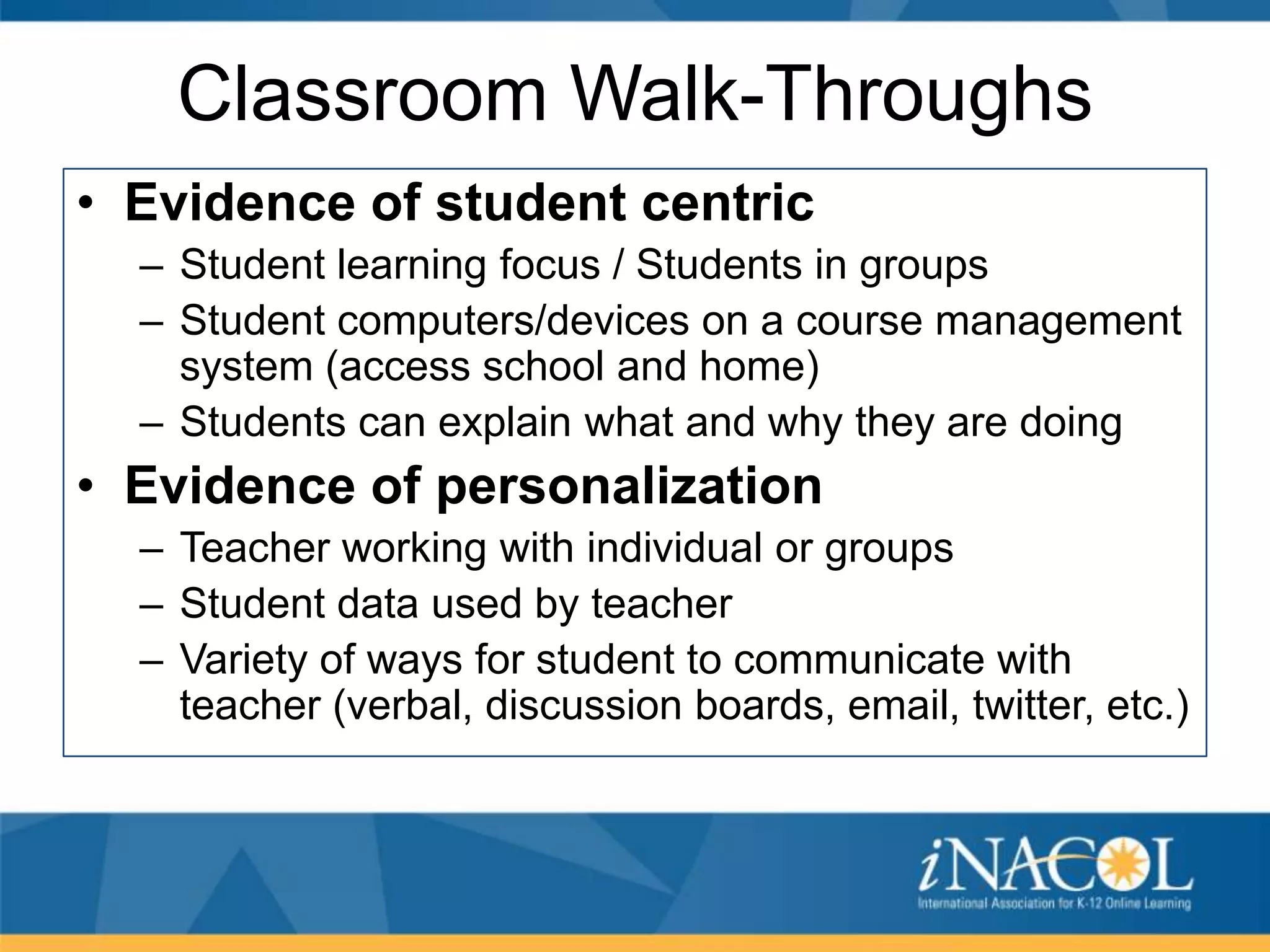 Classroom Walk-Throughs
• Evidence of student centric
– Student learning focus / Students in groups
– Student computers/devices on a course management
system (access school and home)
– Students can explain what and why they are doing

• Evidence of personalization
– Teacher working with individual or groups
– Student data used by teacher
– Variety of ways for student to communicate with
teacher (verbal, discussion boards, email, twitter, etc.)

 