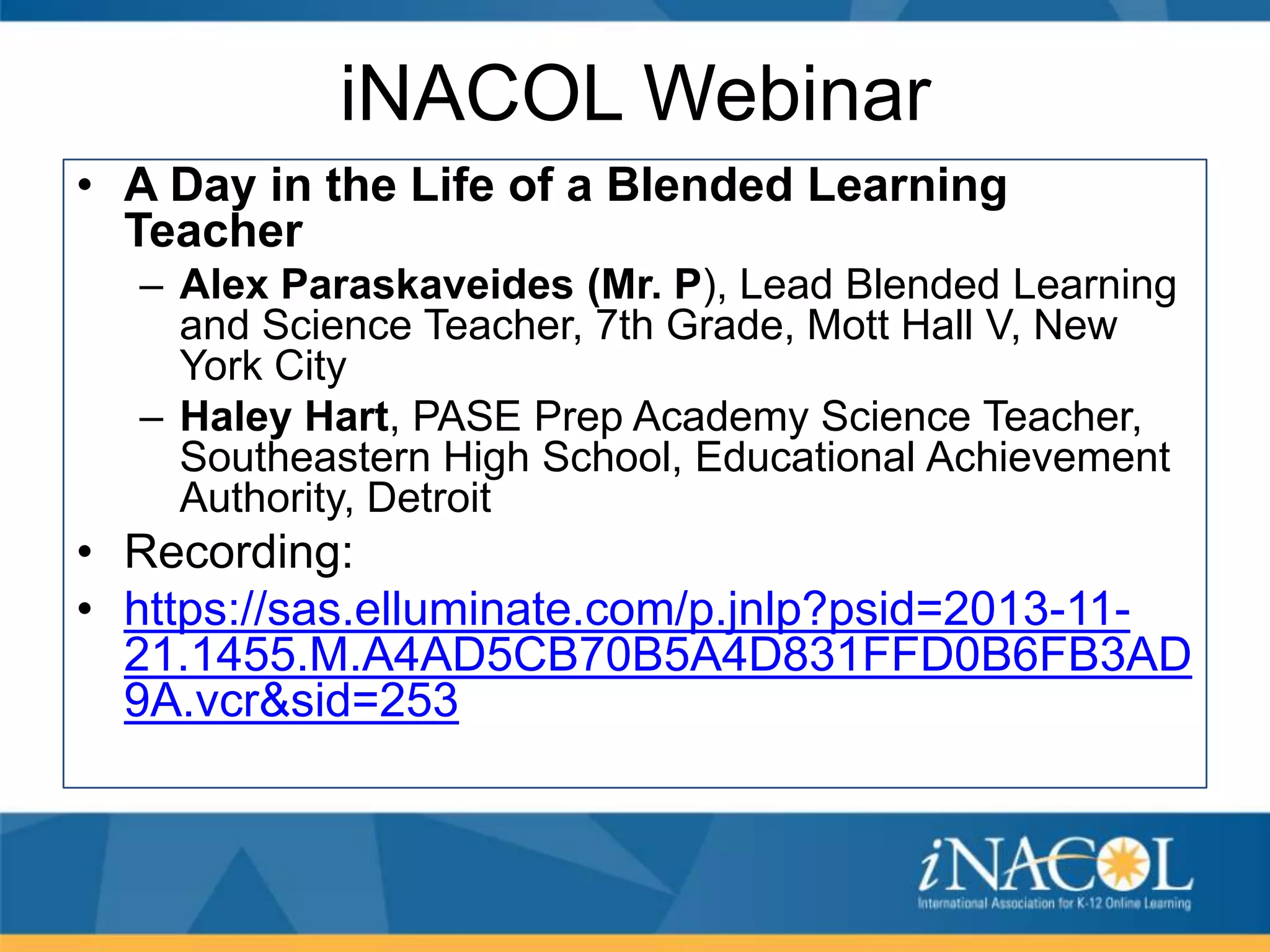 iNACOL Webinar
• A Day in the Life of a Blended Learning
Teacher
– Alex Paraskaveides (Mr. P), Lead Blended Learning
and Science Teacher, 7th Grade, Mott Hall V, New
York City
– Haley Hart, PASE Prep Academy Science Teacher,
Southeastern High School, Educational Achievement
Authority, Detroit

• Recording:
• https://sas.elluminate.com/p.jnlp?psid=2013-1121.1455.M.A4AD5CB70B5A4D831FFD0B6FB3AD
9A.vcr&sid=253

 