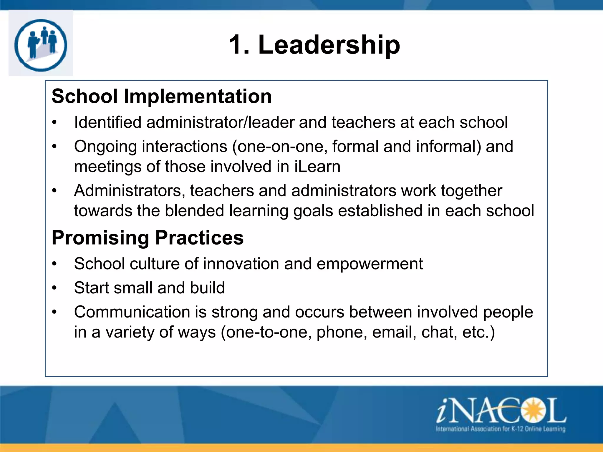 1. Leadership
School Implementation
• Identified administrator/leader and teachers at each school
• Ongoing interactions (one-on-one, formal and informal) and
meetings of those involved in iLearn
• Administrators, teachers and administrators work together
towards the blended learning goals established in each school

Promising Practices
• School culture of innovation and empowerment
• Start small and build
• Communication is strong and occurs between involved people
in a variety of ways (one-to-one, phone, email, chat, etc.)

 