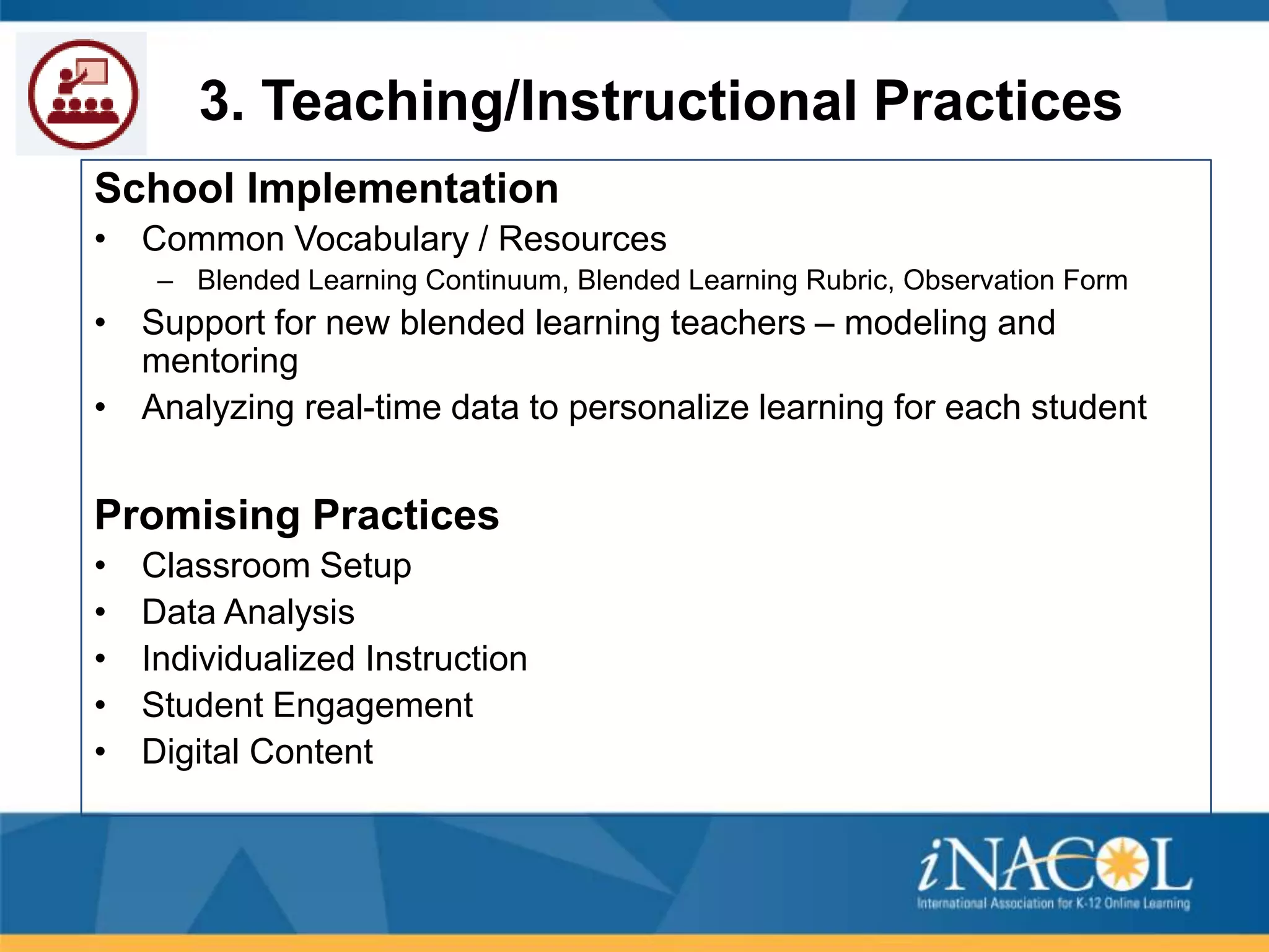 3. Teaching/Instructional Practices
School Implementation
• Common Vocabulary / Resources
– Blended Learning Continuum, Blended Learning Rubric, Observation Form

• Support for new blended learning teachers – modeling and
mentoring
• Analyzing real-time data to personalize learning for each student

Promising Practices
•
•
•
•
•

Classroom Setup
Data Analysis
Individualized Instruction
Student Engagement
Digital Content

 