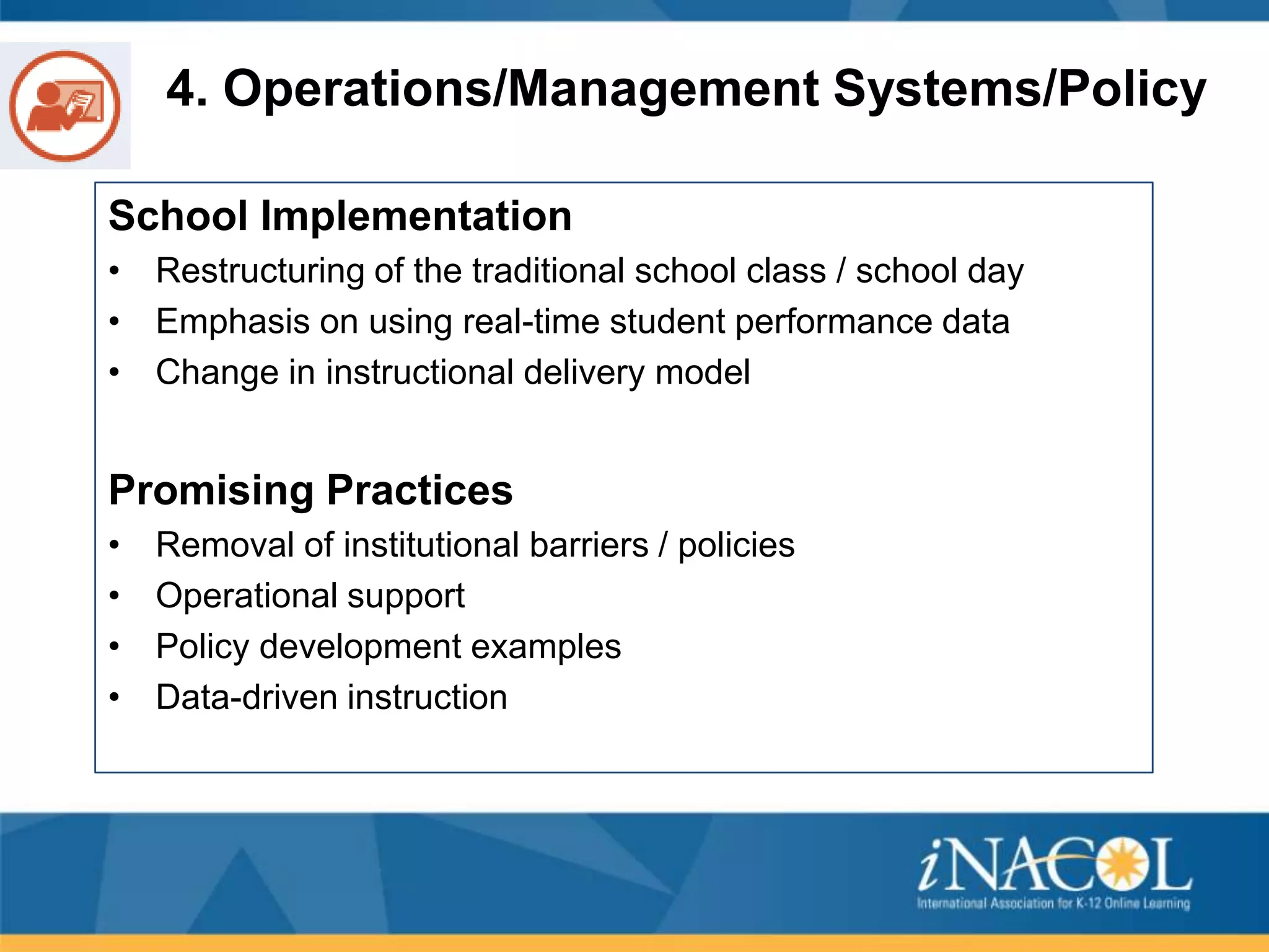 4. Operations/Management Systems/Policy
School Implementation
• Restructuring of the traditional school class / school day
• Emphasis on using real-time student performance data
• Change in instructional delivery model

Promising Practices
•
•
•
•

Removal of institutional barriers / policies
Operational support
Policy development examples
Data-driven instruction

 