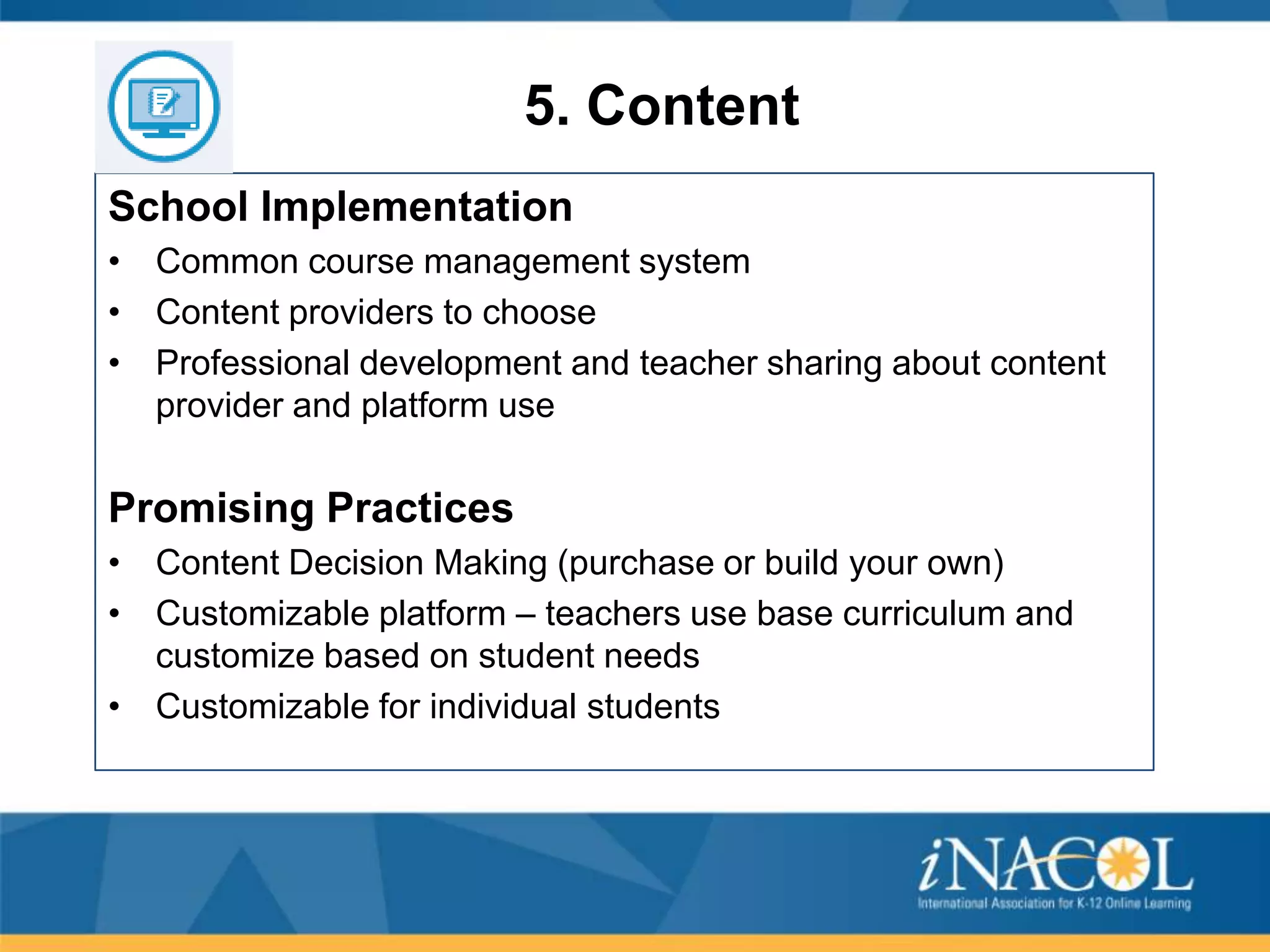 5. Content
School Implementation
• Common course management system
• Content providers to choose
• Professional development and teacher sharing about content
provider and platform use

Promising Practices
• Content Decision Making (purchase or build your own)
• Customizable platform – teachers use base curriculum and
customize based on student needs
• Customizable for individual students

 