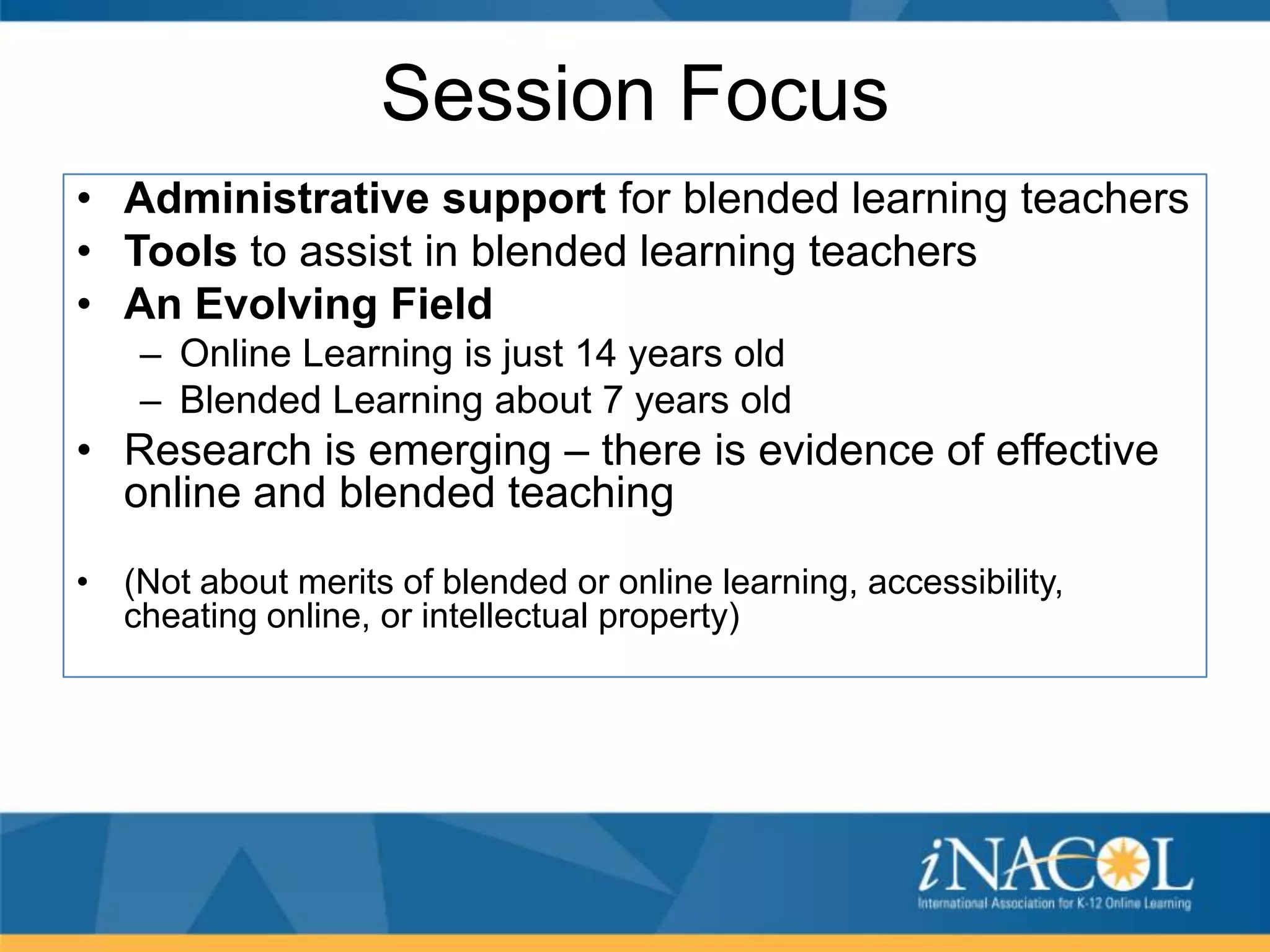 Session Focus
• Administrative support for blended learning teachers
• Tools to assist in blended learning teachers
• An Evolving Field
– Online Learning is just 14 years old
– Blended Learning about 7 years old

• Research is emerging – there is evidence of effective
online and blended teaching
• (Not about merits of blended or online learning, accessibility,
cheating online, or intellectual property)

 