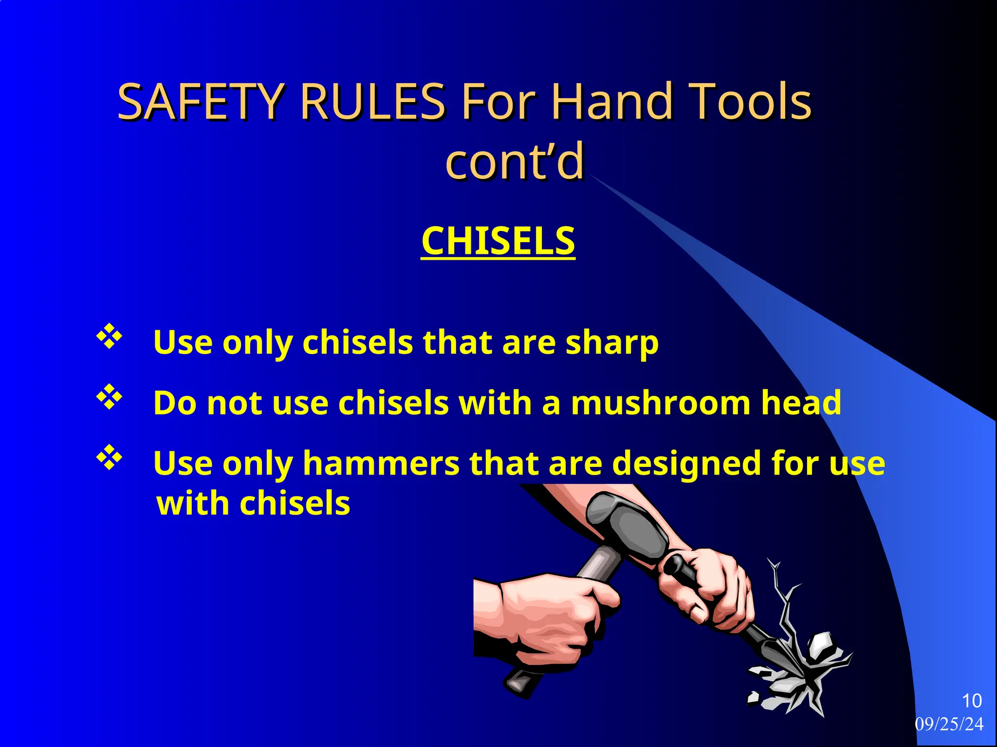 09/25/24
10
SAFETY RULES For Hand Tools
SAFETY RULES For Hand Tools
cont’d
cont’d
CHISELS
 Use only chisels that are sharp
 Do not use chisels with a mushroom head
 Use only hammers that are designed for use
with chisels
 