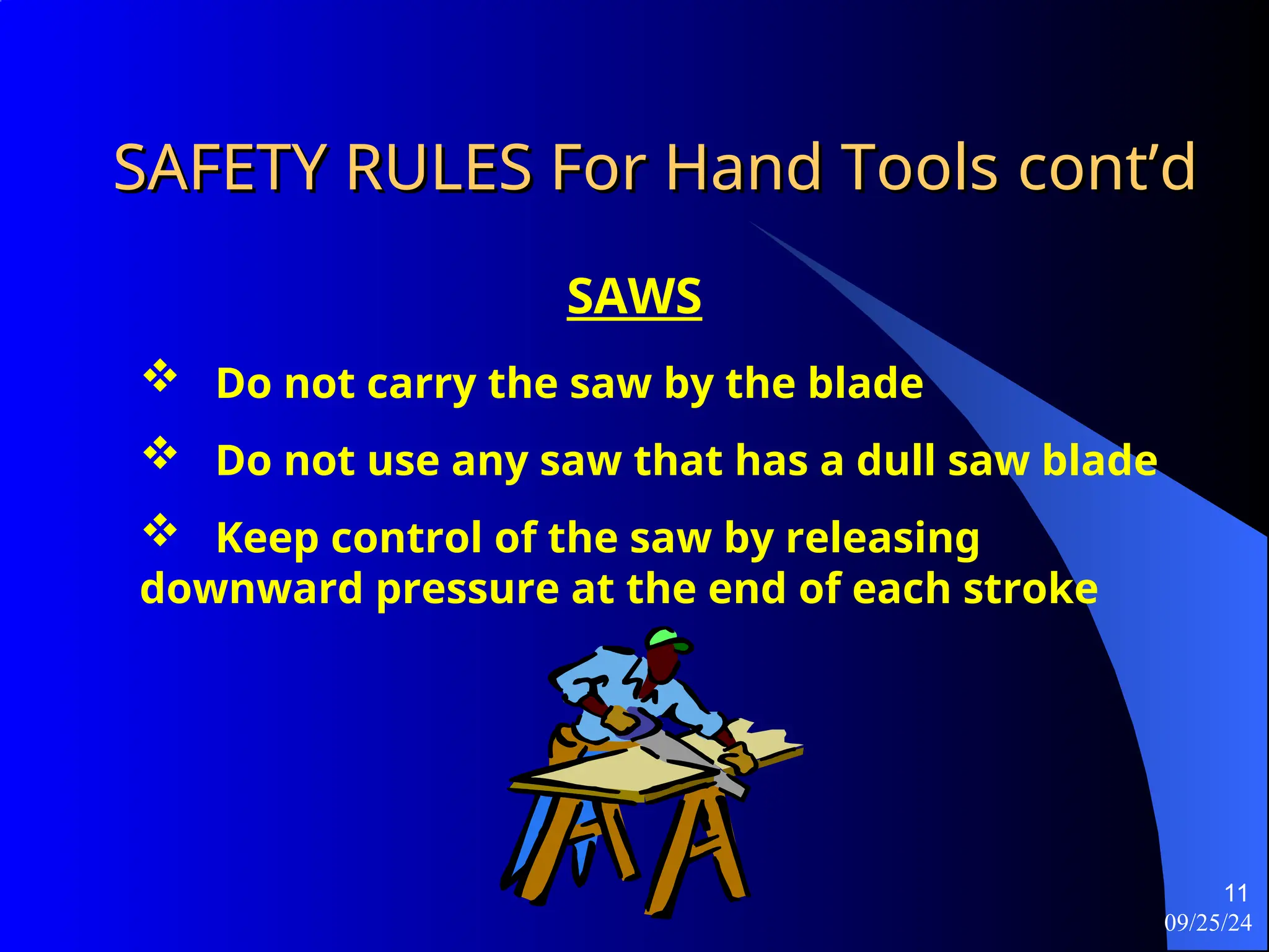 09/25/24
11
SAFETY RULES For Hand Tools
SAFETY RULES For Hand Tools cont’d
cont’d
SAWS
 Do not carry the saw by the blade
 Do not use any saw that has a dull saw blade
 Keep control of the saw by releasing
downward pressure at the end of each stroke
 