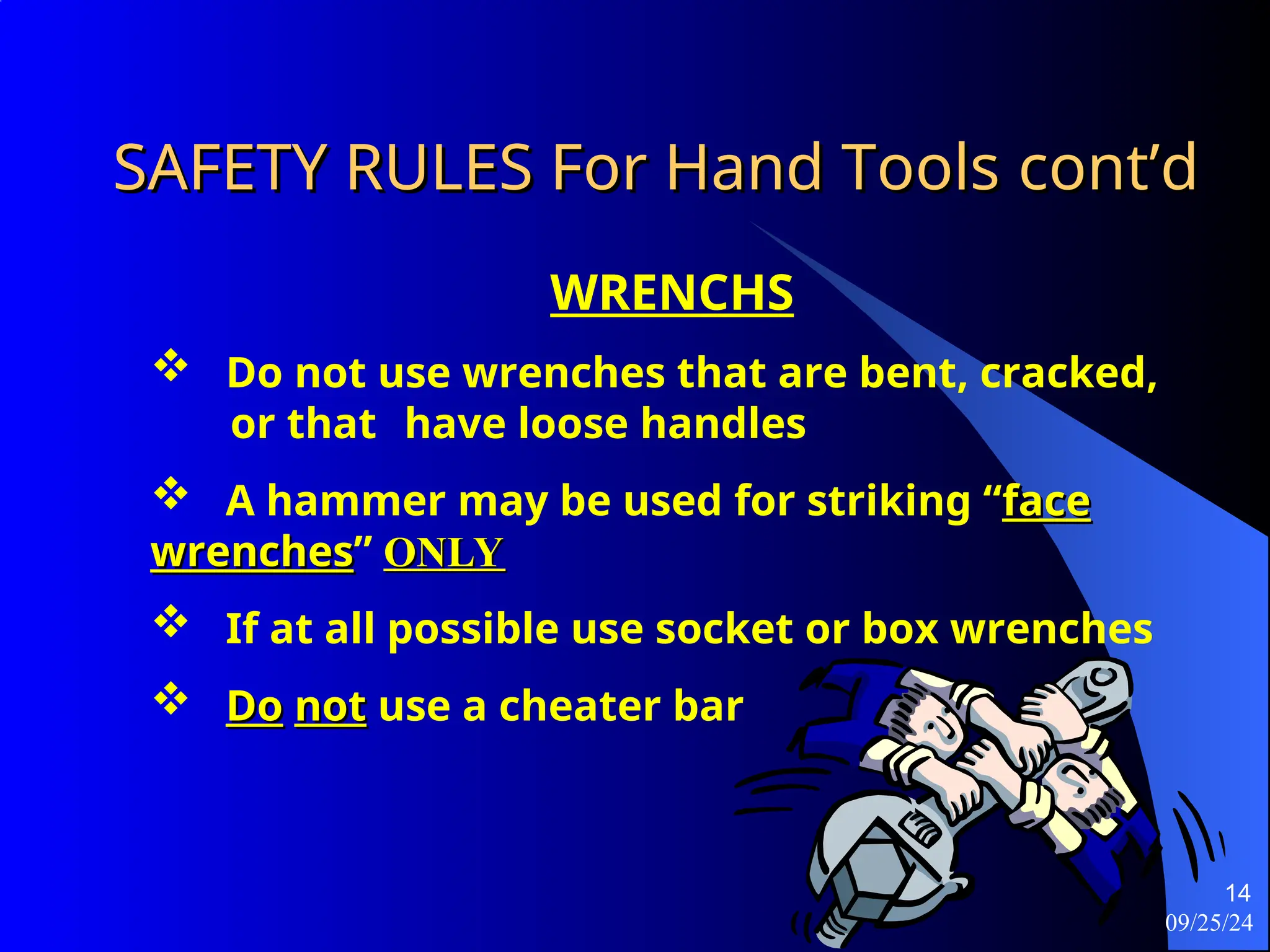 09/25/24
14
SAFETY RULES For Hand Tools
SAFETY RULES For Hand Tools cont’d
cont’d
WRENCHS
 Do not use wrenches that are bent, cracked,
or that have loose handles
 A hammer may be used for striking “face
face
wrenches
wrenches” ONLY
ONLY
 If at all possible use socket or box wrenches
 Do
Do not
not use a cheater bar
 