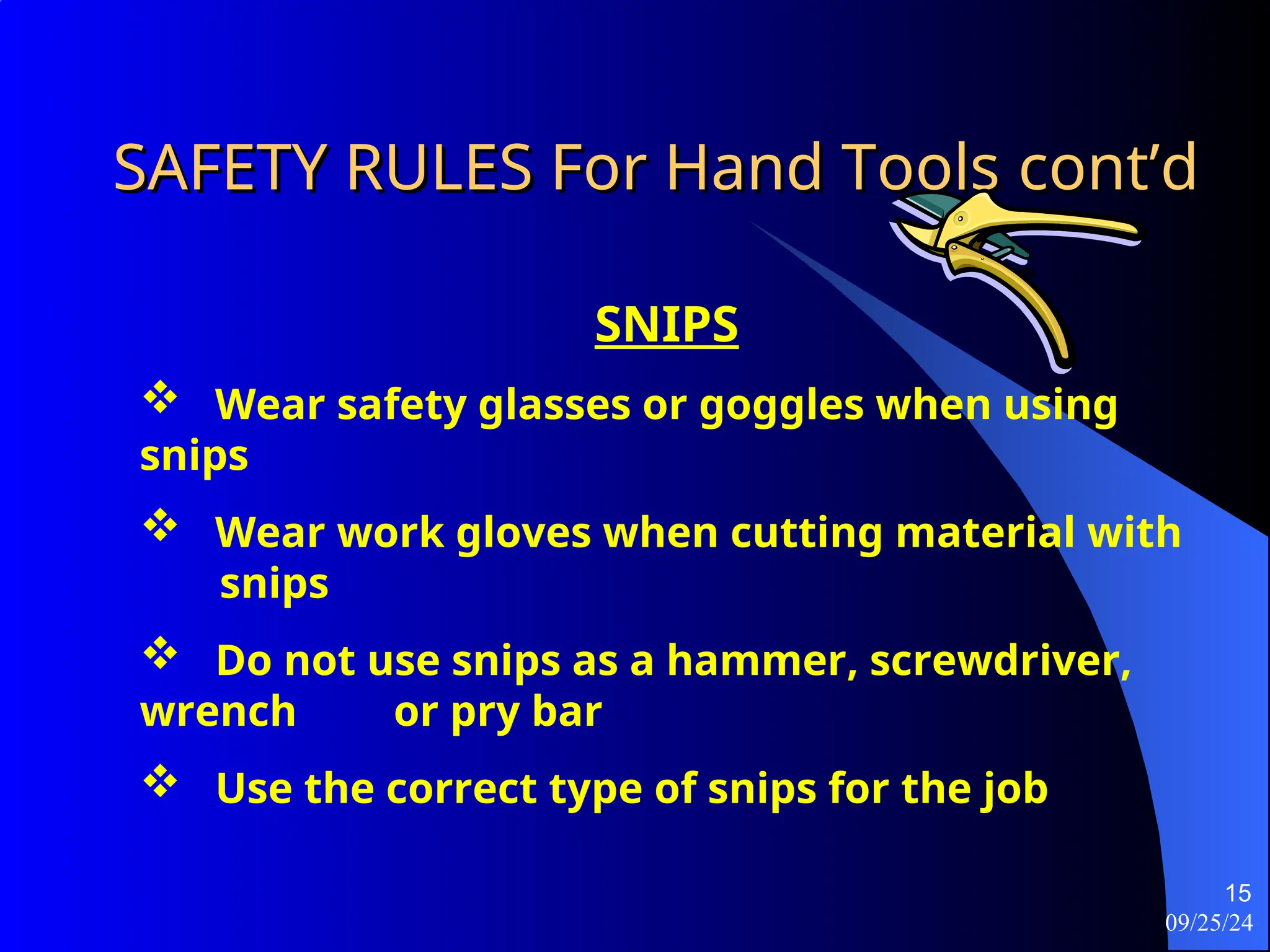 09/25/24
15
SAFETY RULES For Hand Tools
SAFETY RULES For Hand Tools cont’d
cont’d
SNIPS
 Wear safety glasses or goggles when using
snips
 Wear work gloves when cutting material with
snips
 Do not use snips as a hammer, screwdriver,
wrench or pry bar
 Use the correct type of snips for the job
 