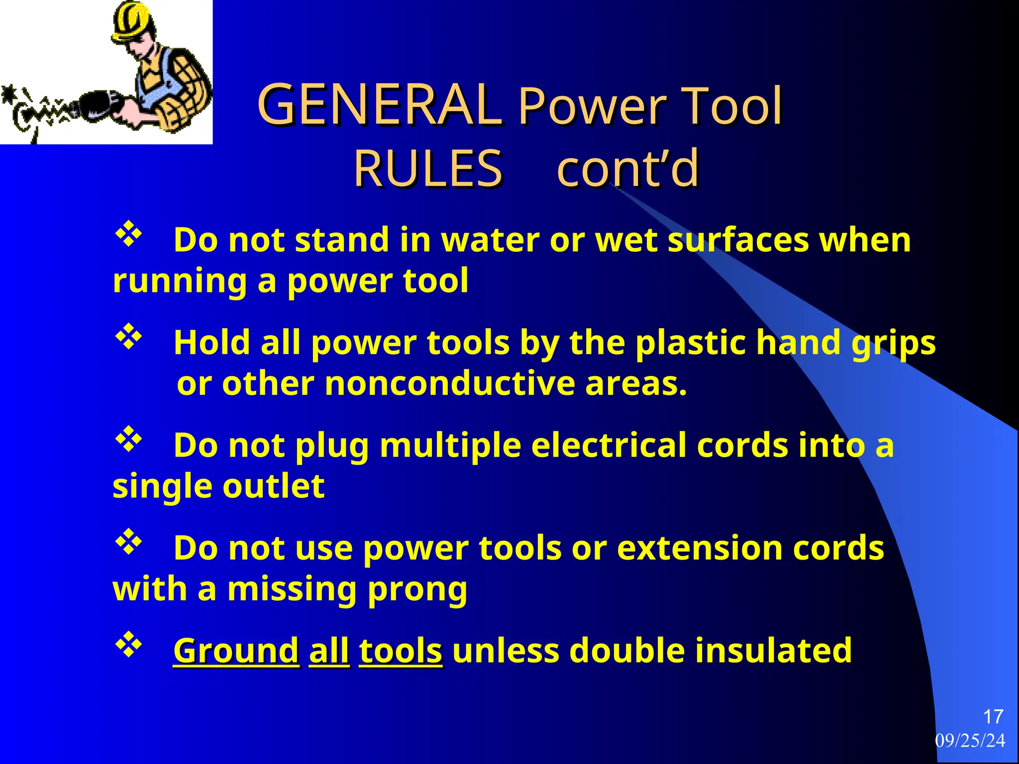 09/25/24
17
GENERAL
GENERAL Power Tool
Power Tool
RULES
RULES cont’d
cont’d
 Do not stand in water or wet surfaces when
running a power tool
 Hold all power tools by the plastic hand grips
or other nonconductive areas.
 Do not plug multiple electrical cords into a
single outlet
 Do not use power tools or extension cords
with a missing prong
 Ground
Ground all
all tools
tools unless double insulated
 