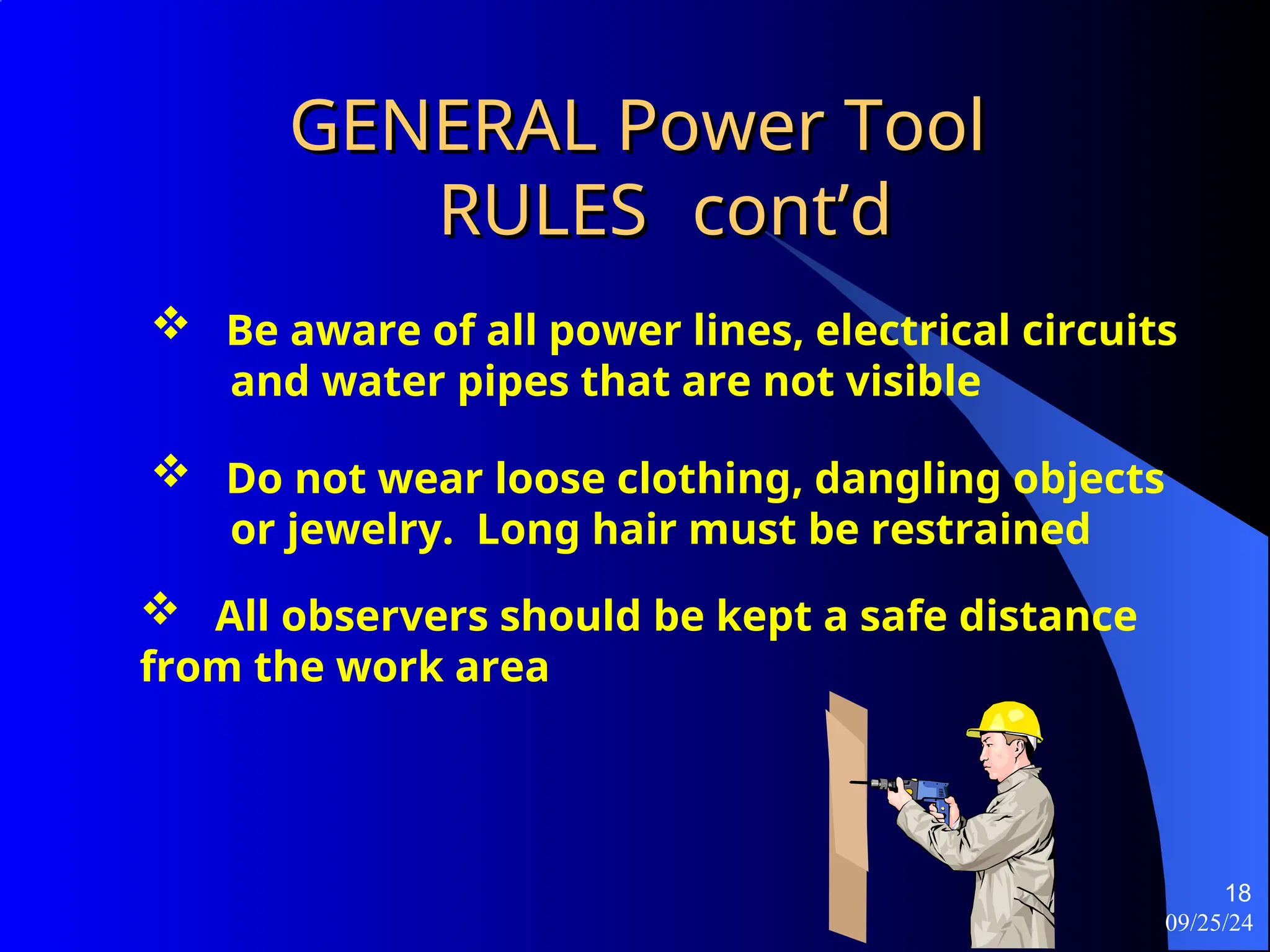 09/25/24
18
GENERAL Power Tool
GENERAL Power Tool
RULES
RULES cont’d
cont’d
 Be aware of all power lines, electrical circuits
and water pipes that are not visible
 Do not wear loose clothing, dangling objects
or jewelry. Long hair must be restrained
 All observers should be kept a safe distance
from the work area
 