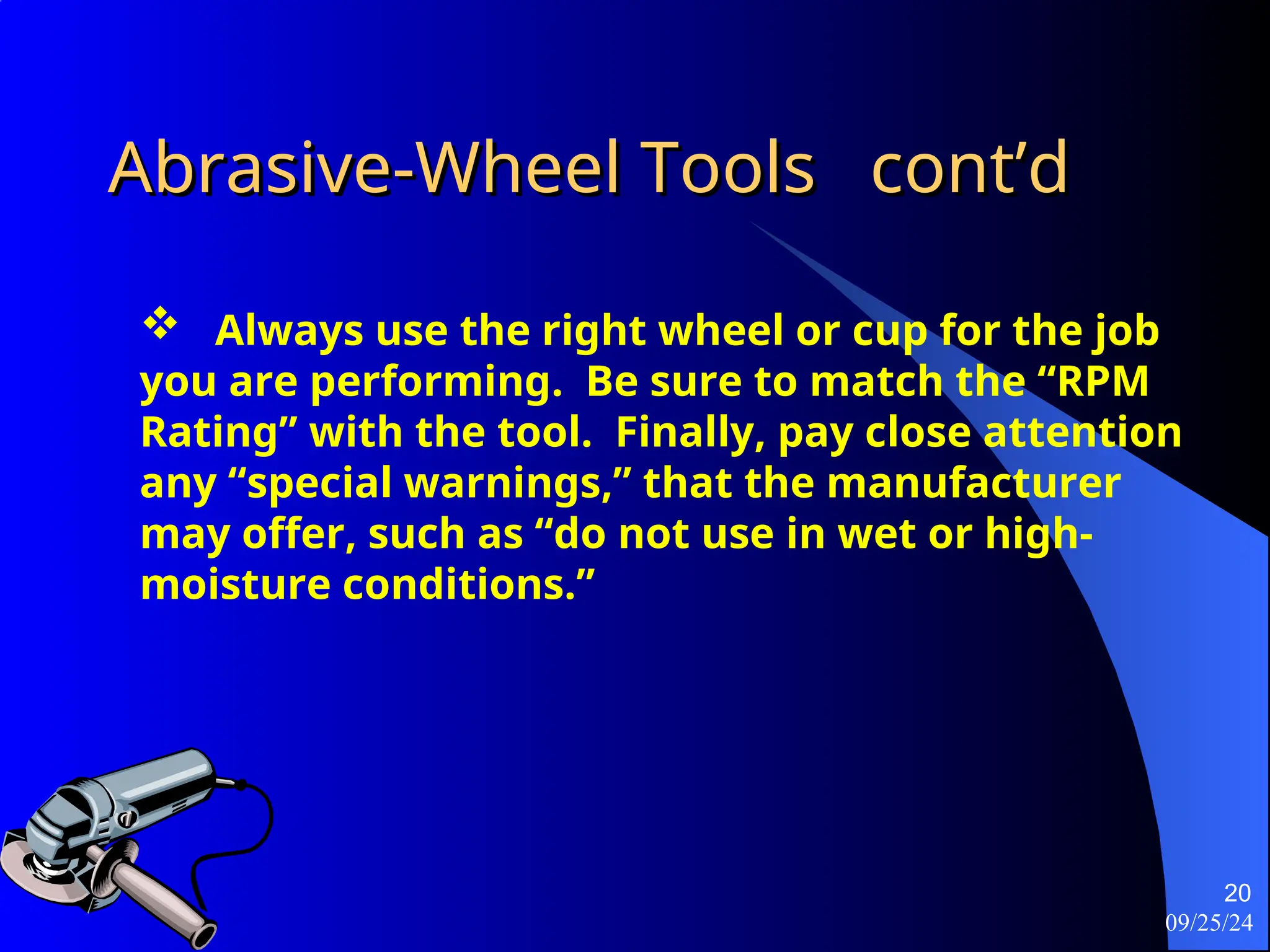 09/25/24
20
Abrasive-Wheel Tools
Abrasive-Wheel Tools cont’d
cont’d
 Always use the right wheel or cup for the job
you are performing. Be sure to match the “RPM
Rating” with the tool. Finally, pay close attention
any “special warnings,” that the manufacturer
may offer, such as “do not use in wet or high-
moisture conditions.”
 