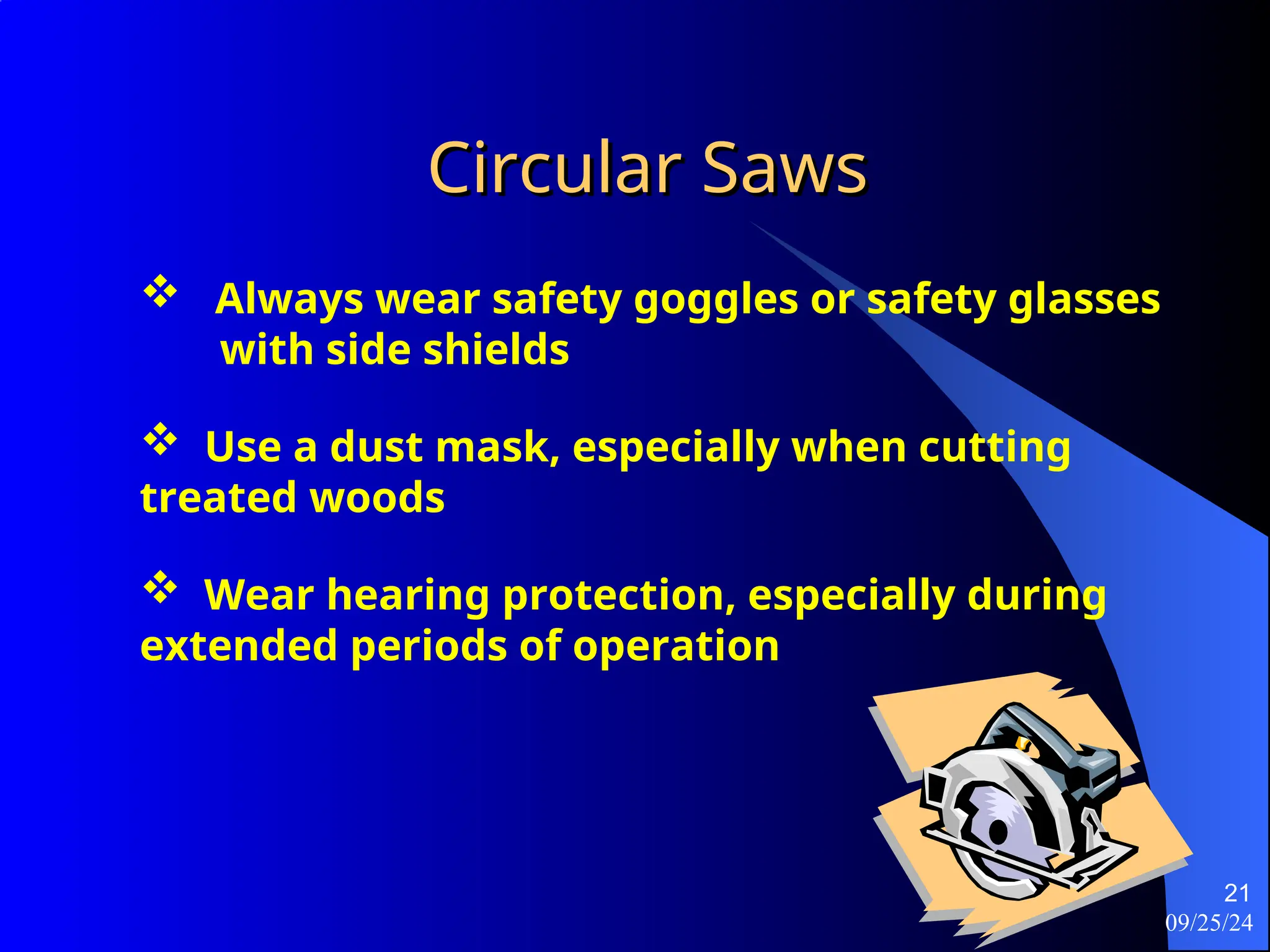 09/25/24
21
Circular Saws
Circular Saws
 Always wear safety goggles or safety glasses
with side shields
 Use a dust mask, especially when cutting
treated woods
 Wear hearing protection, especially during
extended periods of operation
 