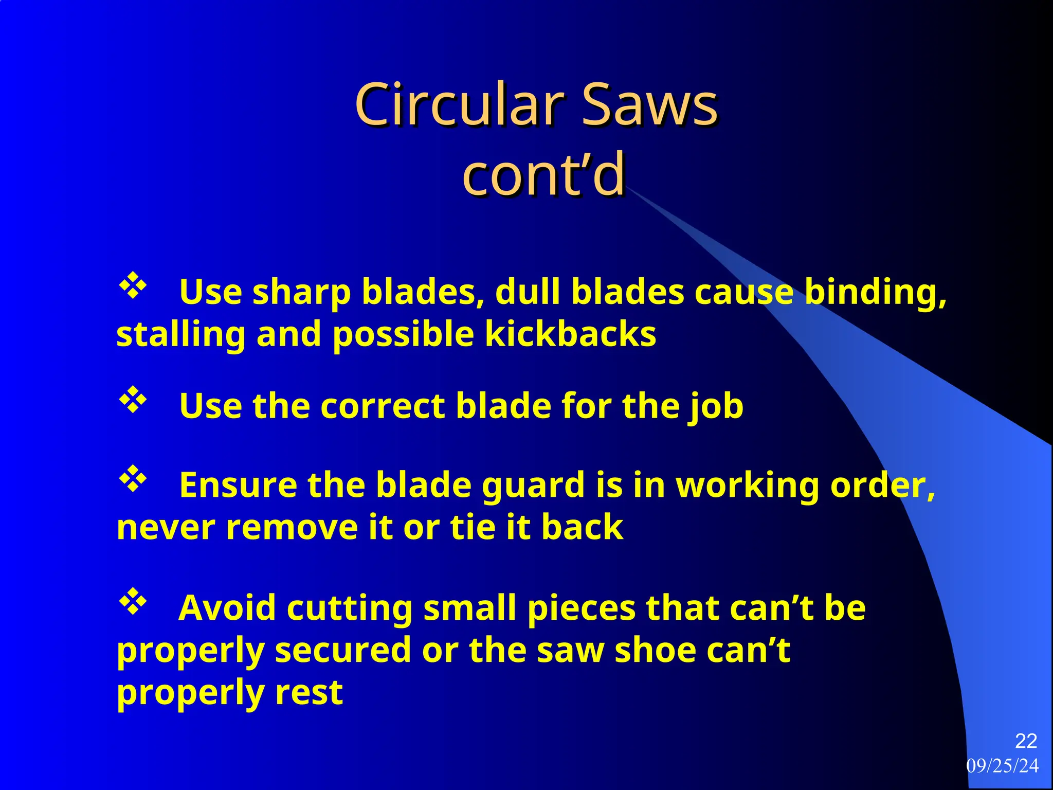09/25/24
22
Circular Saws
Circular Saws
cont’d
cont’d
 Use sharp blades, dull blades cause binding,
stalling and possible kickbacks
 Use the correct blade for the job
 Ensure the blade guard is in working order,
never remove it or tie it back
 Avoid cutting small pieces that can’t be
properly secured or the saw shoe can’t
properly rest
 
