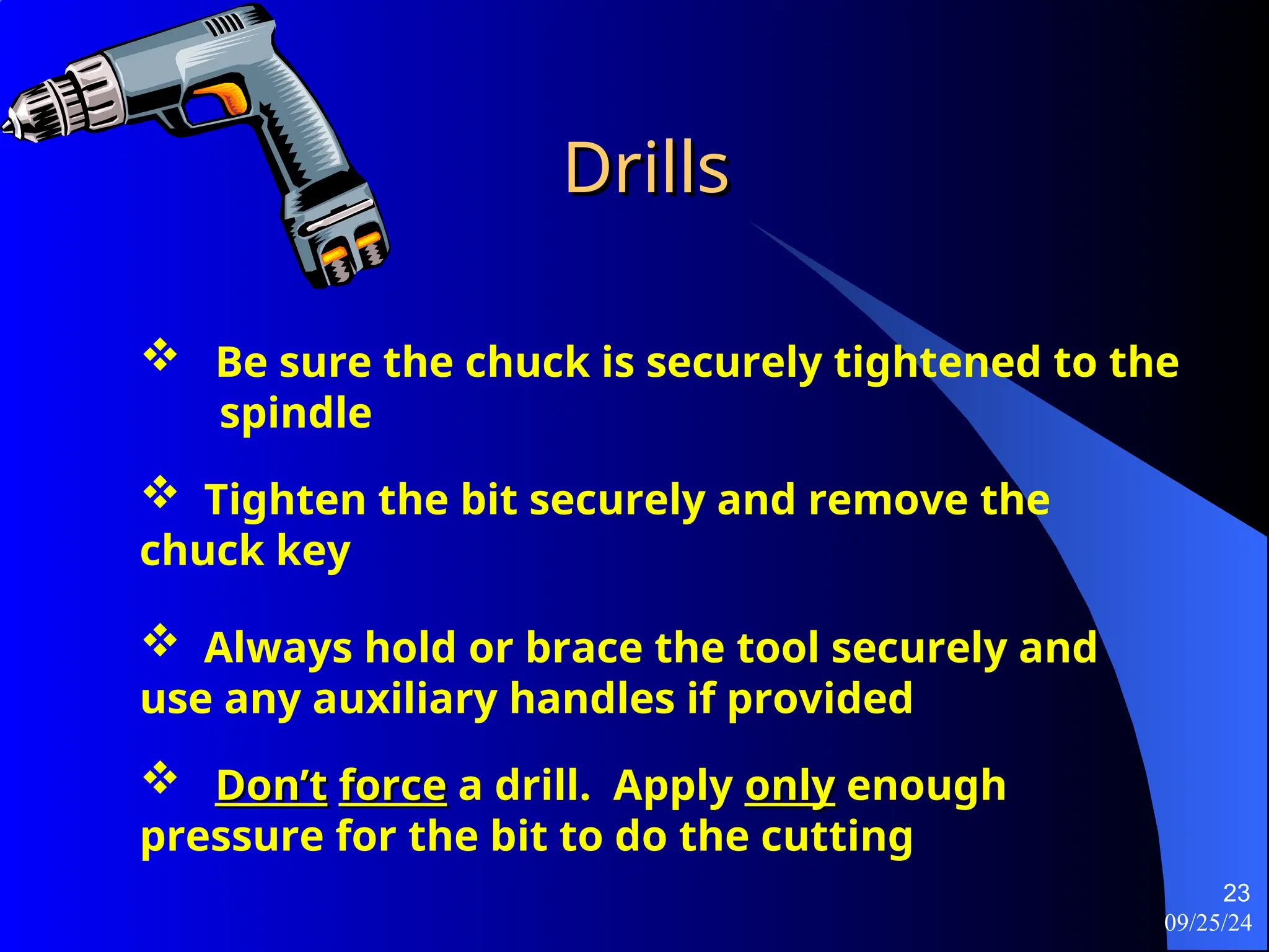 09/25/24
23
Drills
Drills
 Be sure the chuck is securely tightened to the
spindle
 Tighten the bit securely and remove the
chuck key
 Always hold or brace the tool securely and
use any auxiliary handles if provided
 Don’t
Don’t force
force a drill. Apply only
only enough
pressure for the bit to do the cutting
 