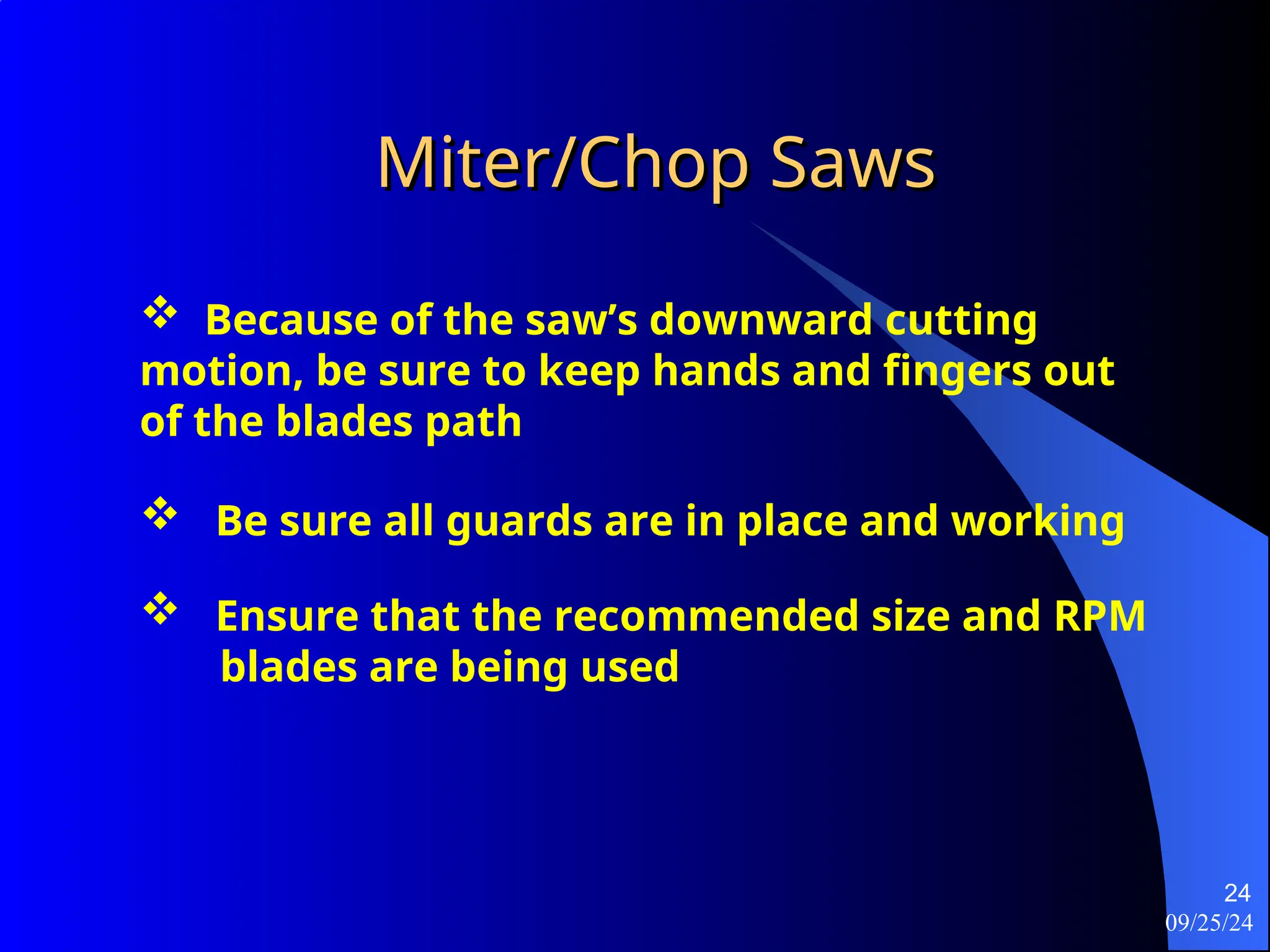 09/25/24
24
Miter/Chop Saws
Miter/Chop Saws
 Because of the saw’s downward cutting
motion, be sure to keep hands and fingers out
of the blades path
 Be sure all guards are in place and working
 Ensure that the recommended size and RPM
blades are being used
 
