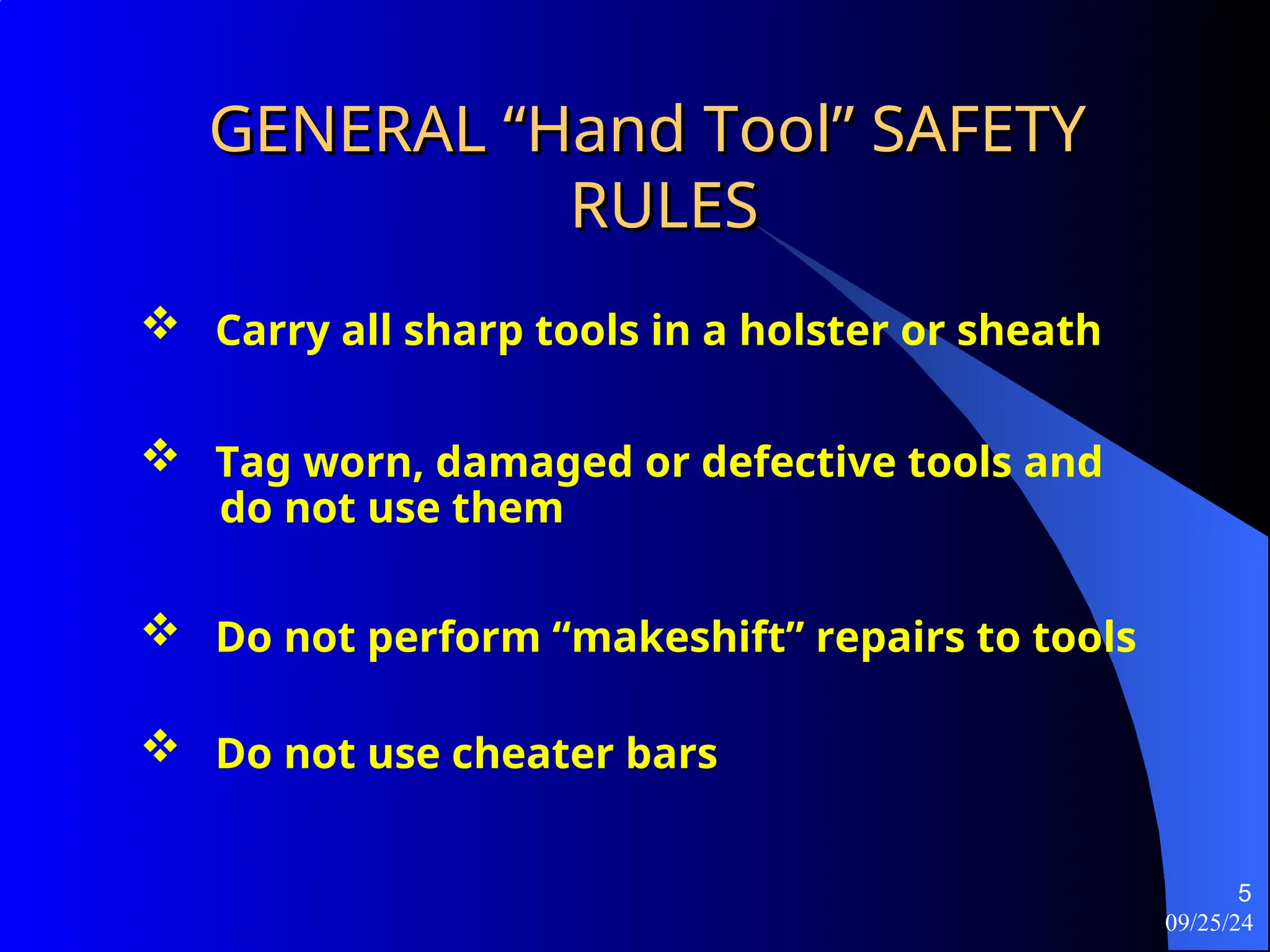 09/25/24
5
GENERAL “Hand Tool” SAFETY
GENERAL “Hand Tool” SAFETY
RULES
RULES
 Tag worn, damaged or defective tools and
do not use them
 Carry all sharp tools in a holster or sheath
 Do not perform “makeshift” repairs to tools
 Do not use cheater bars
 