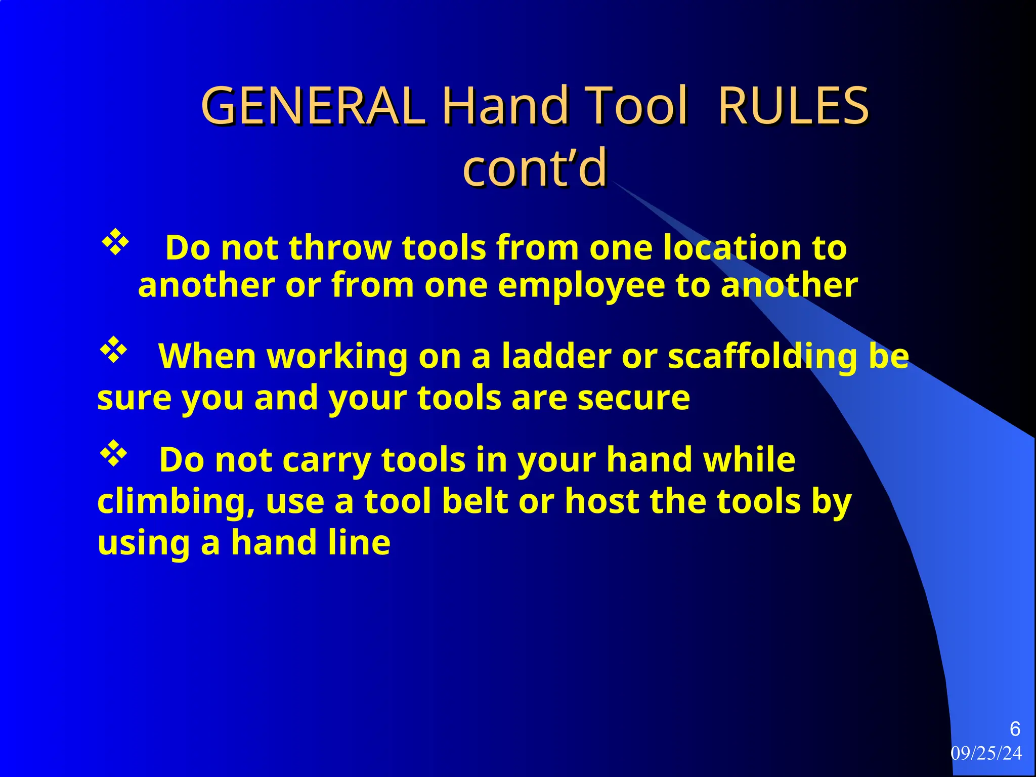 09/25/24
6
GENERAL Hand Tool RULES
GENERAL Hand Tool RULES
cont’d
cont’d
 Do not throw tools from one location to
another or from one employee to another
 When working on a ladder or scaffolding be
sure you and your tools are secure
 Do not carry tools in your hand while
climbing, use a tool belt or host the tools by
using a hand line
 
