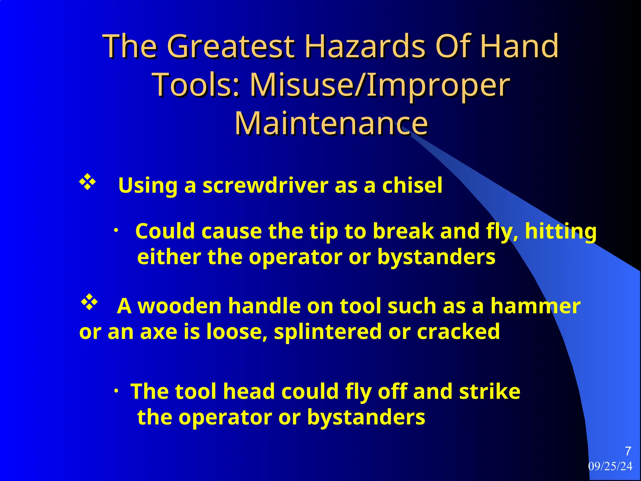 09/25/24
7
The Greatest Hazards Of Hand
The Greatest Hazards Of Hand
Tools: Misuse/Improper
Tools: Misuse/Improper
Maintenance
Maintenance
 Using a screwdriver as a chisel
• Could cause the tip to break and fly, hitting
either the operator or bystanders
 A wooden handle on tool such as a hammer
or an axe is loose, splintered or cracked
• The tool head could fly off and strike
the operator or bystanders
 