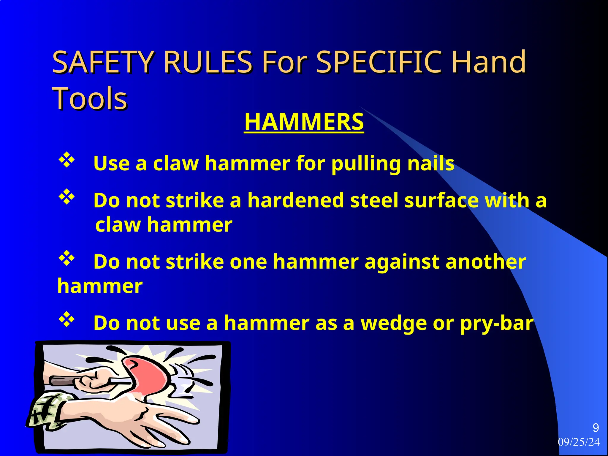 09/25/24
9
SAFETY RULES For SPECIFIC Hand
SAFETY RULES For SPECIFIC Hand
Tools
Tools
HAMMERS
 Use a claw hammer for pulling nails
 Do not strike a hardened steel surface with a
claw hammer
 Do not strike one hammer against another
hammer
 Do not use a hammer as a wedge or pry-bar
 