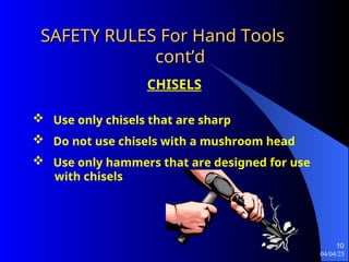 04/04/25
10
SAFETY RULES For Hand Tools
SAFETY RULES For Hand Tools
cont’d
cont’d
CHISELS
 Use only chisels that are sharp
 Do not use chisels with a mushroom head
 Use only hammers that are designed for use
with chisels
 
