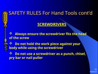 04/04/25
12
SAFETY RULES For Hand Tools
SAFETY RULES For Hand Tools cont’d
cont’d
SCREWDRIVERS
 Always ensure the screwdriver fits the head
of the screw
 Do not hold the work piece against your
body while using the screwdriver
 Do not use a screwdriver as a punch, chisel,
pry bar or nail puller
 